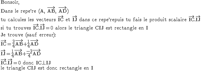 \rm Bonsoir,\\Dans le repe^,re (A, \vec{AB}, \vec{AD})\\tu calcules les vecteurs \vec{IC} et \vec{IJ} dans ce repe^,repuis tu fais le produit scalaire \vec{IC}.\vec{IJ}\\si tu trouves \vec{IC}.\vec{IJ}=0 alors le triangle CIJ est rectangle en I\\Je trouve (sauf erreur):\\\vec{IC}=\frac{3}{4}\vec{AB}+\frac{1}{4}\vec{AD}\\\vec{IJ}=\frac{1}{4}\vec{AB}+\frac{-3}{4}\vec{AD}\\\vec{IC}.\vec{IJ}=0 donc IC\perp IJ\\le triangle CIJ est donc rectangle en I